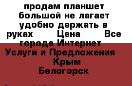 продам планшет большой не лагает удобно держать в руках!!!! › Цена ­ 2 - Все города Интернет » Услуги и Предложения   . Крым,Белогорск